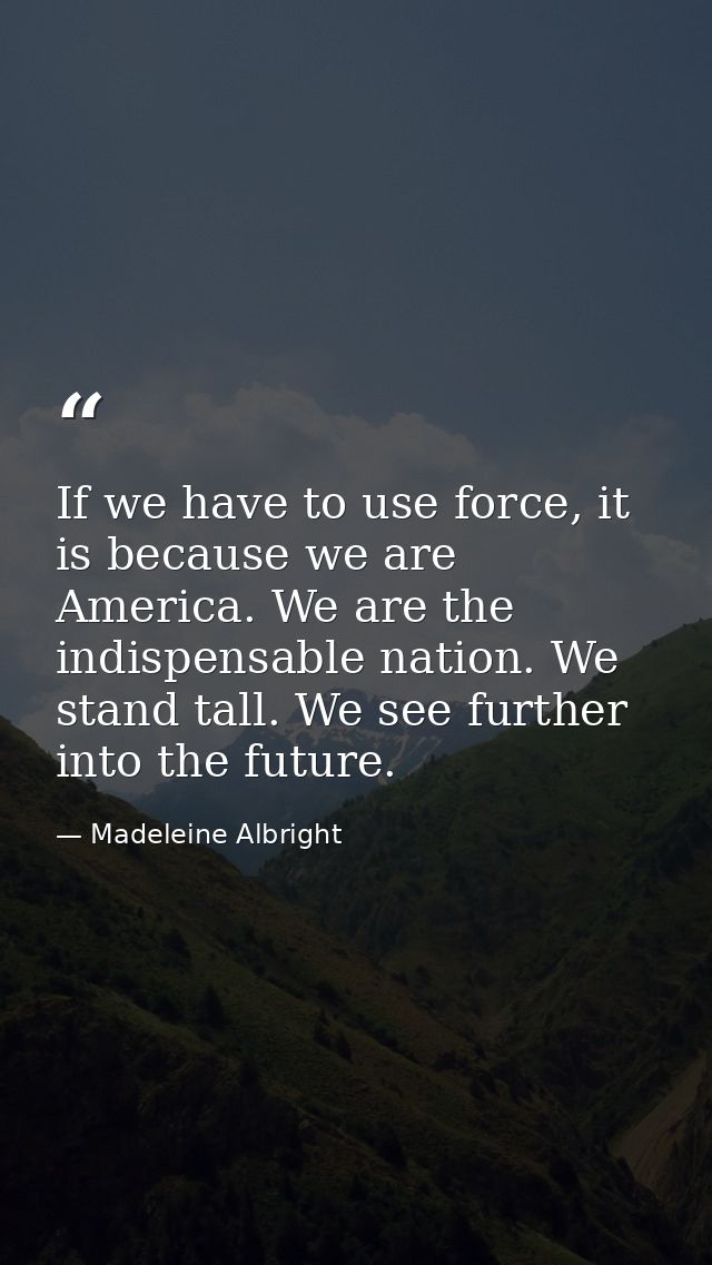 If we have to use force, it is because we are America. We are the indispensable nation. We stand tall. We see further in — Madeleine Albright