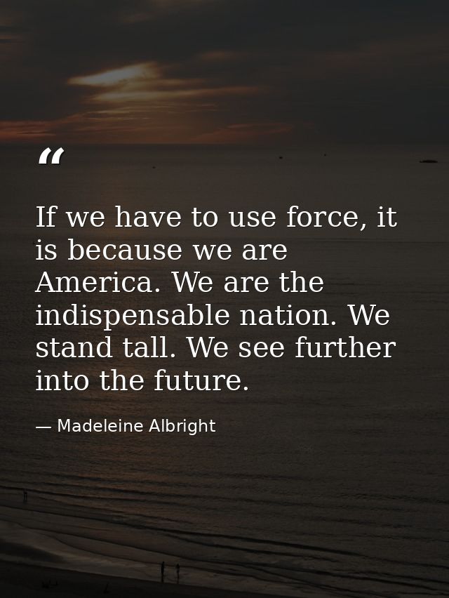 If we have to use force, it is because we are America. We are the indispensable nation. We stand tall. We see further in — Madeleine Albright