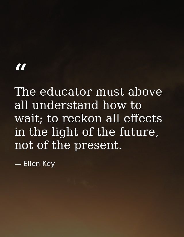 The educator must above all understand how to wait; to reckon all effects in the light of the future, not of the present — Ellen Key