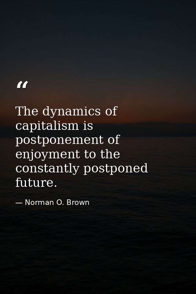 The dynamics of capitalism is postponement of enjoyment to the constantly postponed future. — Norman O. Brown