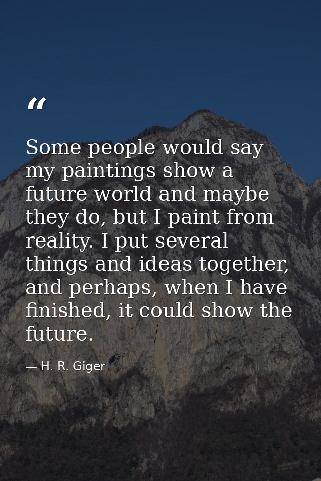 Some people would say my paintings show a future world and maybe they do, but I paint from reality. I put several things — H. R. Giger