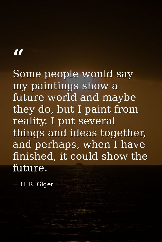 Some people would say my paintings show a future world and maybe they do, but I paint from reality. I put several things — H. R. Giger