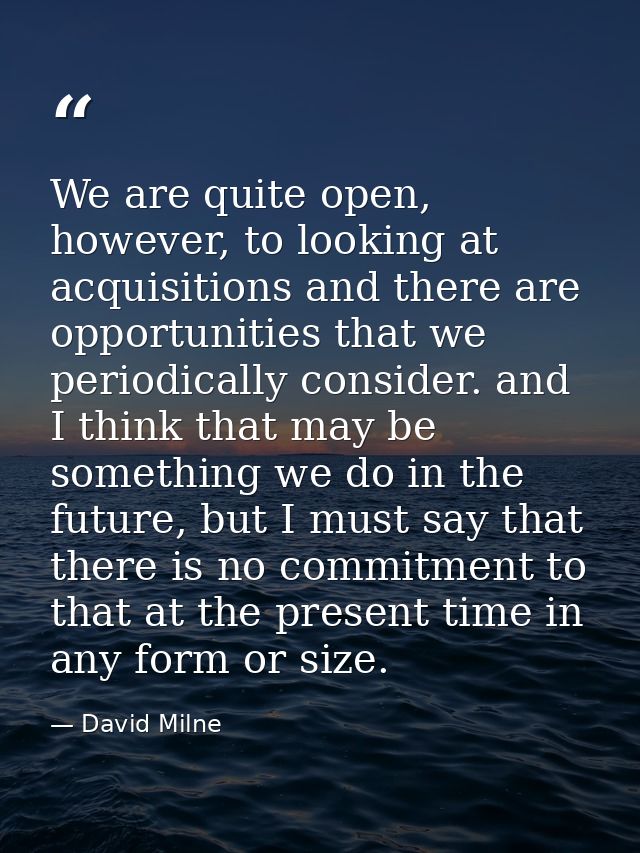 We are quite open, however, to looking at acquisitions and there are opportunities that we periodically consider. and I  — David Milne