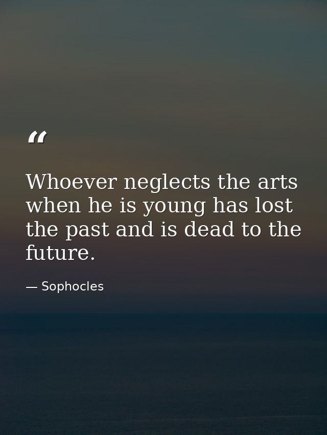 Whoever neglects the arts when he is young has lost the past and is dead to the future. — Sophocles