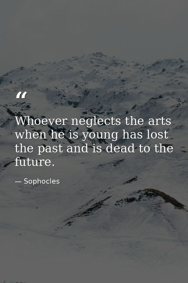 Whoever neglects the arts when he is young has lost the past and is dead to the future. — Sophocles