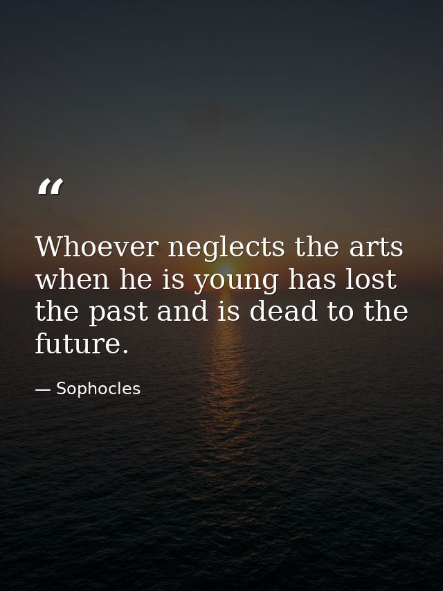 Whoever neglects the arts when he is young has lost the past and is dead to the future. — Sophocles