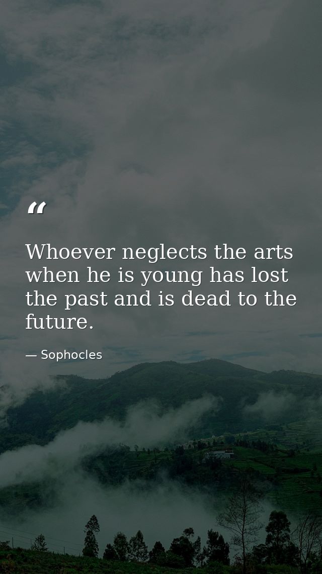 Whoever neglects the arts when he is young has lost the past and is dead to the future. — Sophocles