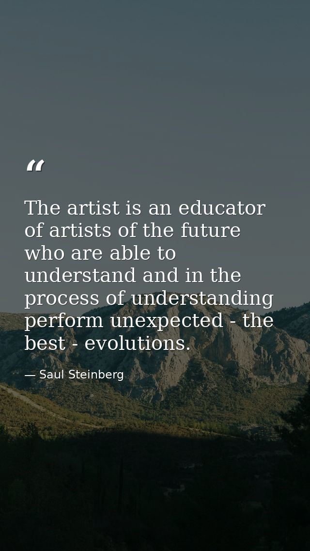 The artist is an educator of artists of the future who are able to understand and in the process of understanding perfor — Saul Steinberg