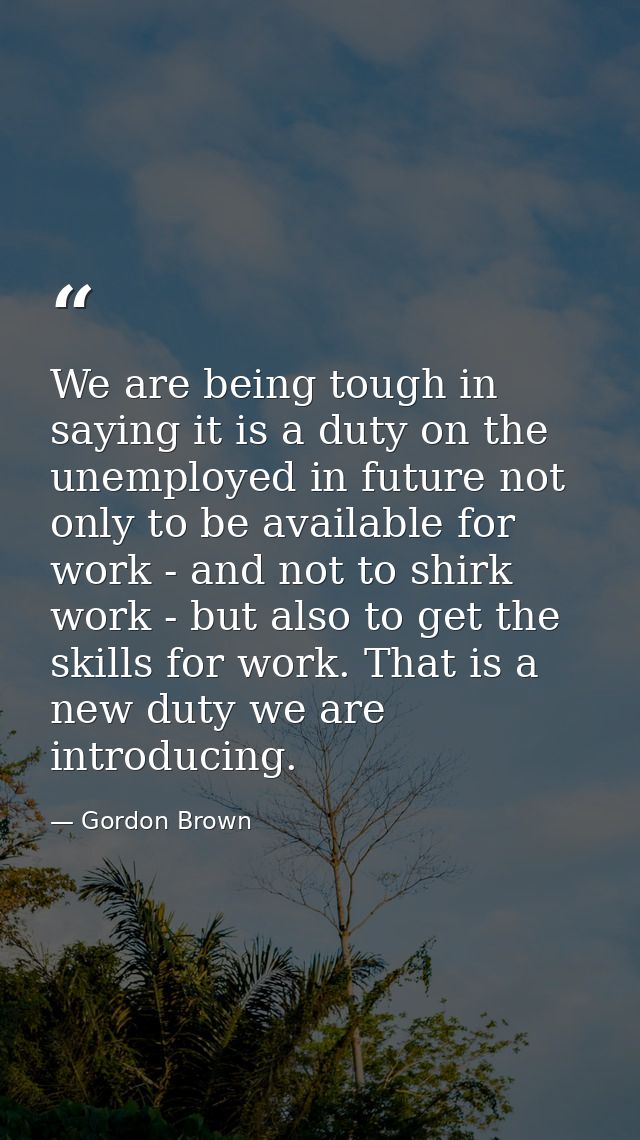 We are being tough in saying it is a duty on the unemployed in future not only to be available for work - and not to shi — Gordon Brown