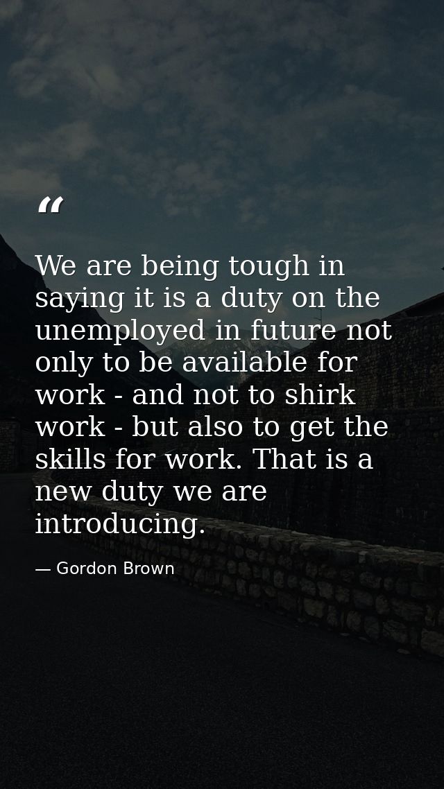 We are being tough in saying it is a duty on the unemployed in future not only to be available for work - and not to shi — Gordon Brown