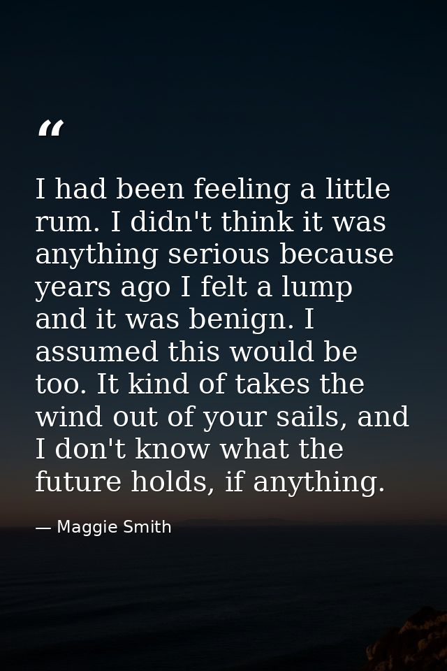 I had been feeling a little rum. I didn't think it was anything serious because years ago I felt a lump and it was benig — Maggie Smith