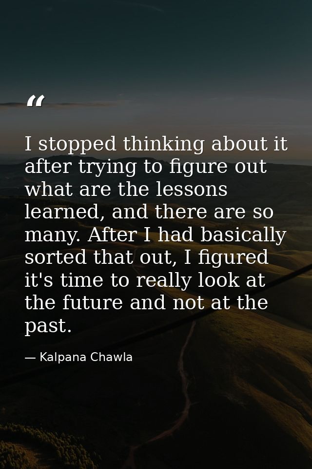 I stopped thinking about it after trying to figure out what are the lessons learned, and there are so many. After I had  — Kalpana Chawla