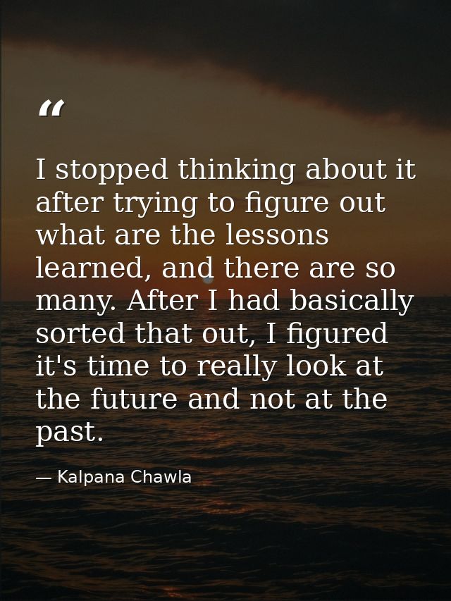I stopped thinking about it after trying to figure out what are the lessons learned, and there are so many. After I had  — Kalpana Chawla