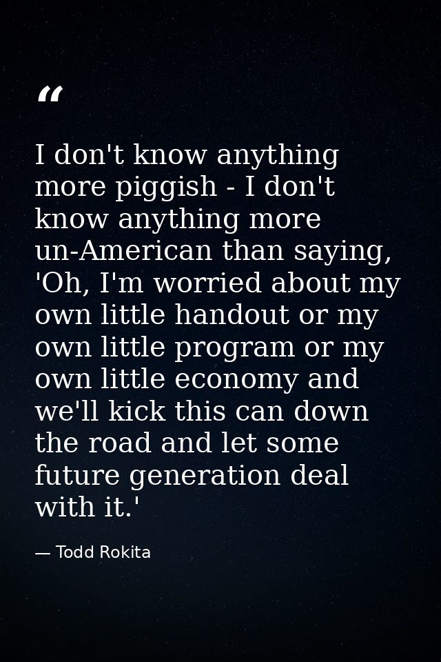 I don't know anything more piggish - I don't know anything more un-American than saying, 'Oh, I'm worried about my own l — Todd Rokita