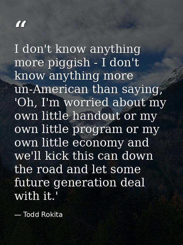 I don't know anything more piggish - I don't know anything more un-American than saying, 'Oh, I'm worried about my own l — Todd Rokita