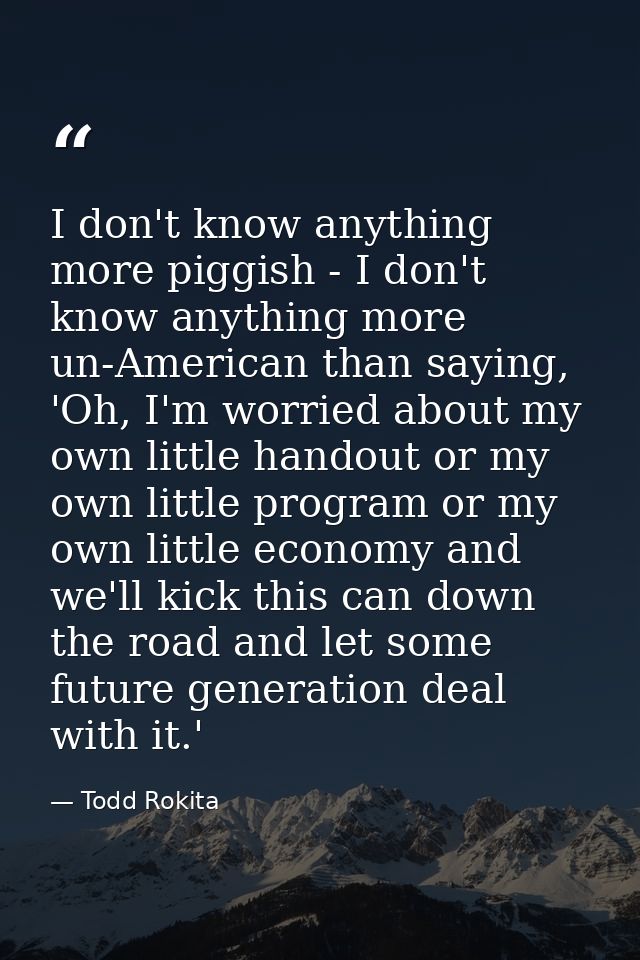 I don't know anything more piggish - I don't know anything more un-American than saying, 'Oh, I'm worried about my own l — Todd Rokita