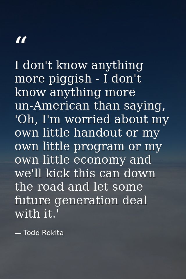 I don't know anything more piggish - I don't know anything more un-American than saying, 'Oh, I'm worried about my own l — Todd Rokita