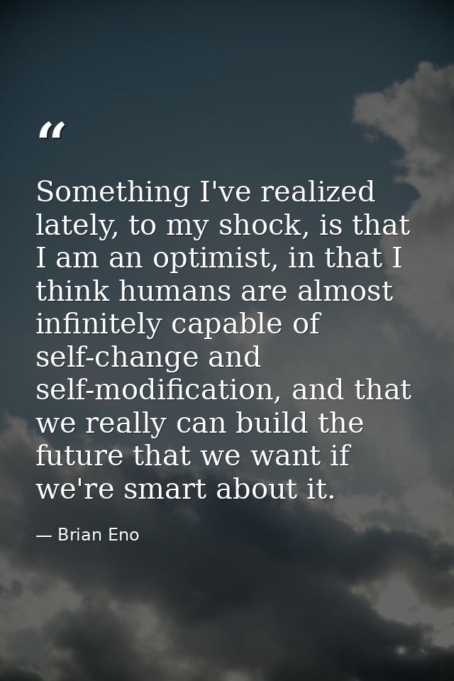 Something I've realized lately, to my shock, is that I am an optimist, in that I think humans are almost infinitely capa — Brian Eno