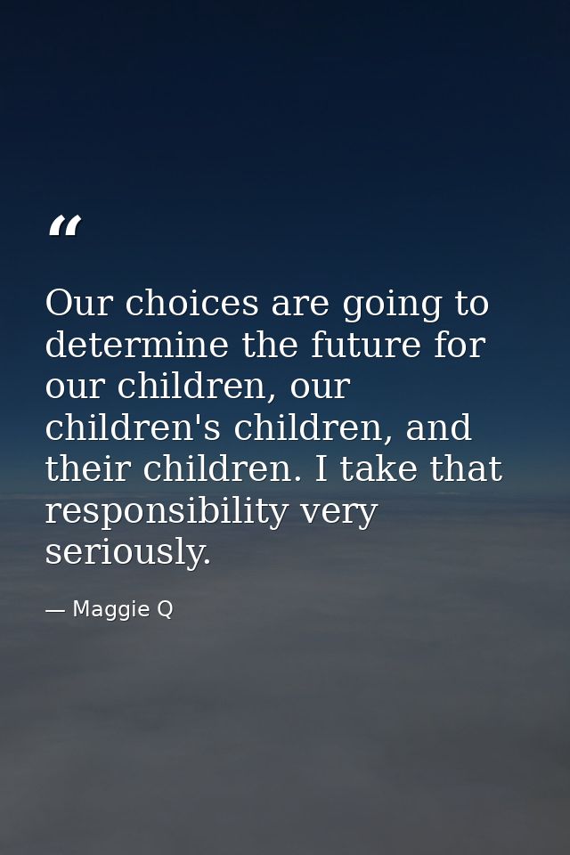 Our choices are going to determine the future for our children, our children's children, and their children. I take that — Maggie Q