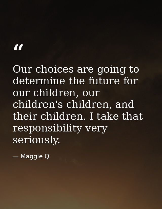 Our choices are going to determine the future for our children, our children's children, and their children. I take that — Maggie Q