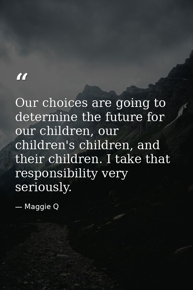 Our choices are going to determine the future for our children, our children's children, and their children. I take that — Maggie Q