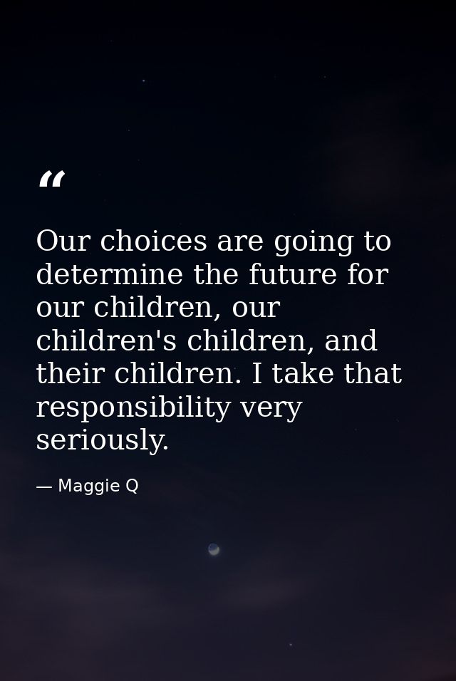 Our choices are going to determine the future for our children, our children's children, and their children. I take that — Maggie Q