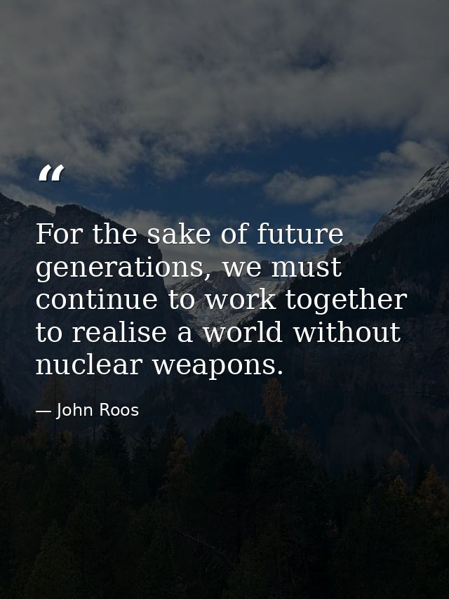 For the sake of future generations, we must continue to work together to realise a world without nuclear weapons. — John Roos