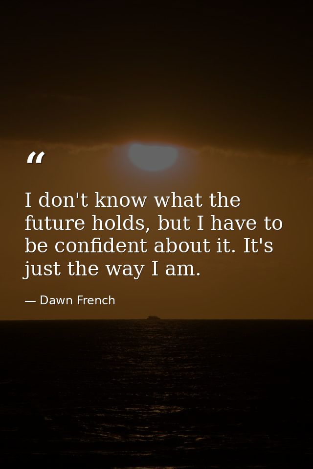 I don't know what the future holds, but I have to be confident about it. It's just the way I am. — Dawn French