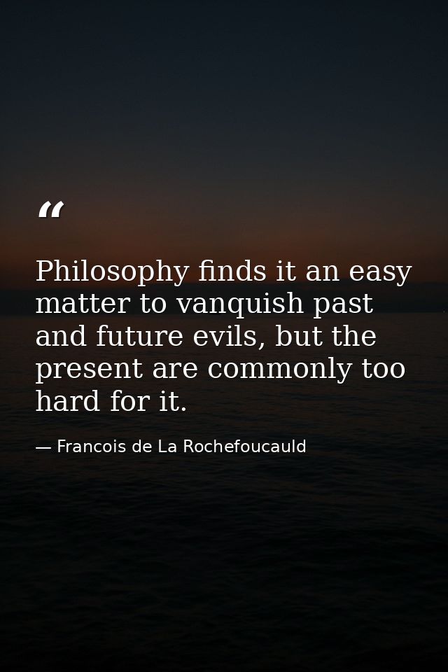Philosophy finds it an easy matter to vanquish past and future evils, but the present are commonly too hard for it. — Francois de La Rochefoucauld