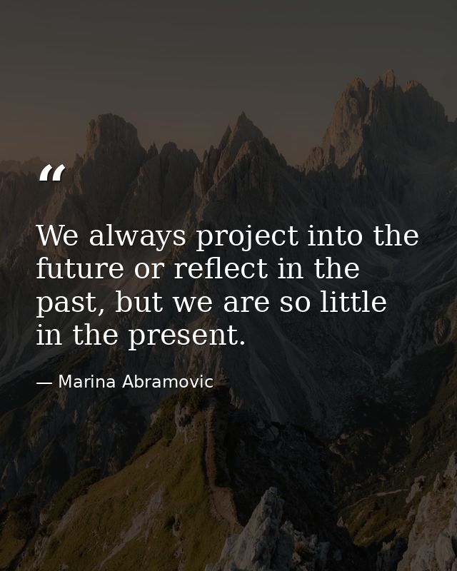 We always project into the future or reflect in the past, but we are so little in the present. — Marina Abramovic