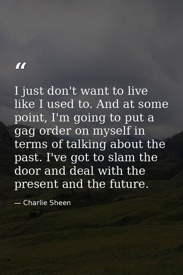 I just don't want to live like I used to. And at some point, I'm going to put a gag order on myself in terms of talking  — Charlie Sheen
