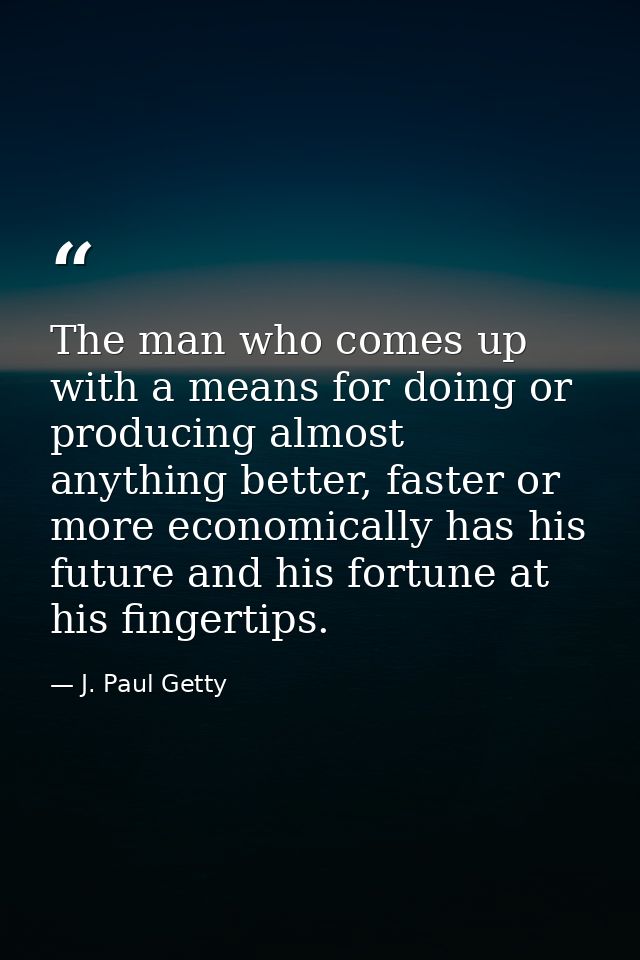 The man who comes up with a means for doing or producing almost anything better, faster or more economically has his fut — J. Paul Getty
