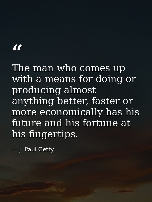 The man who comes up with a means for doing or producing almost anything better, faster or more economically has his fut — J. Paul Getty