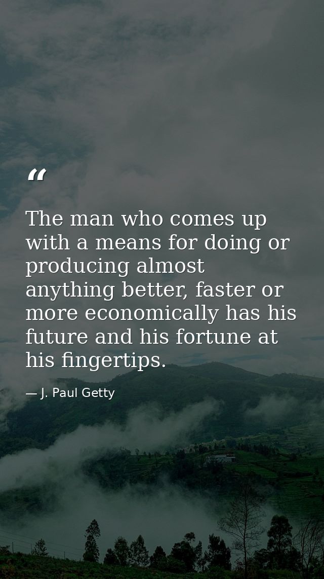 The man who comes up with a means for doing or producing almost anything better, faster or more economically has his fut — J. Paul Getty