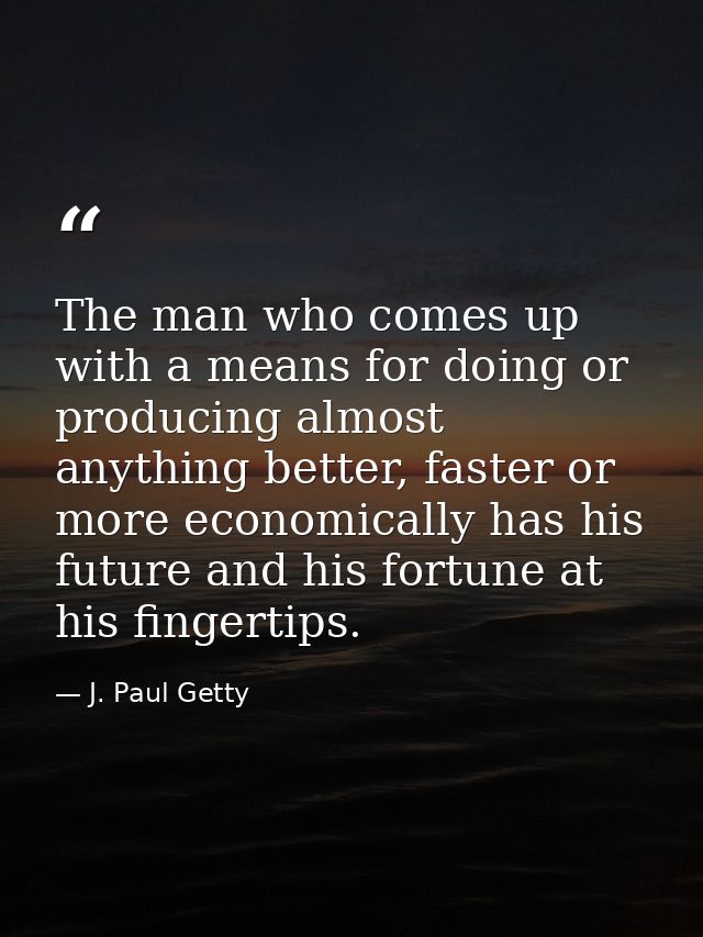 The man who comes up with a means for doing or producing almost anything better, faster or more economically has his fut — J. Paul Getty