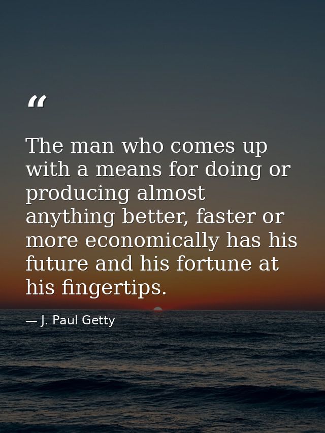 The man who comes up with a means for doing or producing almost anything better, faster or more economically has his fut — J. Paul Getty