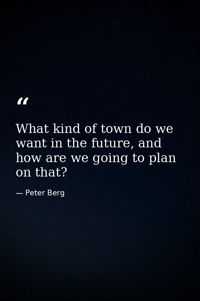 What kind of town do we want in the future, and how are we going to plan on that? — Peter Berg