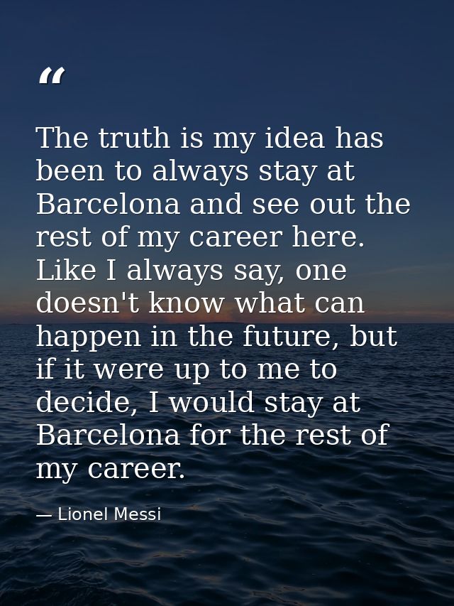 The truth is my idea has been to always stay at Barcelona and see out the rest of my career here. Like I always say, one — Lionel Messi