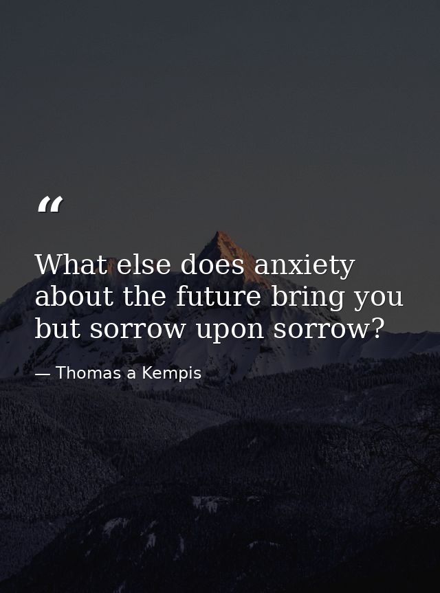 What else does anxiety about the future bring you but sorrow upon sorrow? — Thomas a Kempis