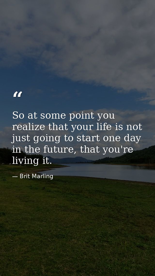 So at some point you realize that your life is not just going to start one day in the future, that you're living it. — Brit Marling