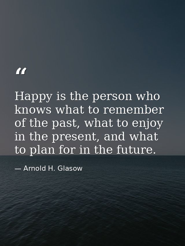 Happy is the person who knows what to remember of the past, what to enjoy in the present, and what to plan for in the fu — Arnold H. Glasow