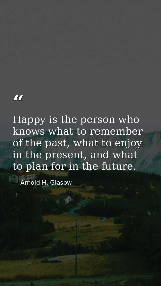 Happy is the person who knows what to remember of the past, what to enjoy in the present, and what to plan for in the fu — Arnold H. Glasow