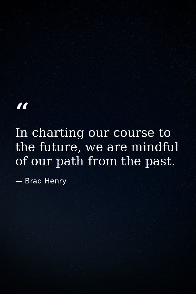 In charting our course to the future, we are mindful of our path from the past. — Brad Henry