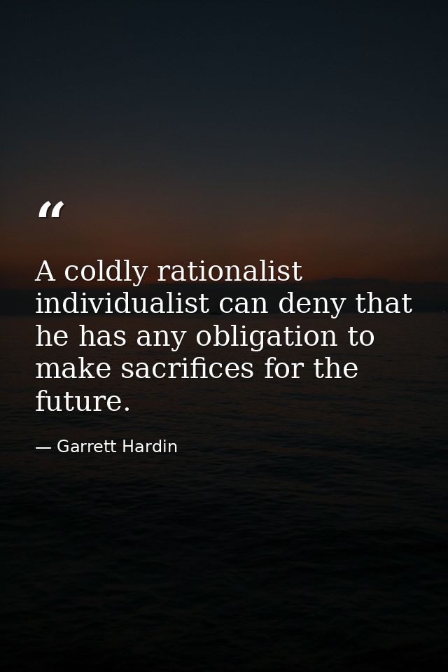 A coldly rationalist individualist can deny that he has any obligation to make sacrifices for the future. — Garrett Hardin