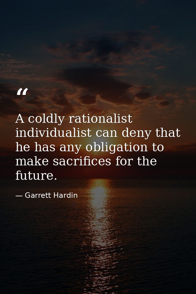 A coldly rationalist individualist can deny that he has any obligation to make sacrifices for the future. — Garrett Hardin