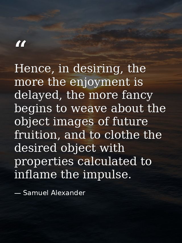 Hence, in desiring, the more the enjoyment is delayed, the more fancy begins to weave about the object images of future  — Samuel Alexander
