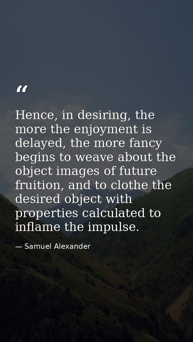Hence, in desiring, the more the enjoyment is delayed, the more fancy begins to weave about the object images of future  — Samuel Alexander