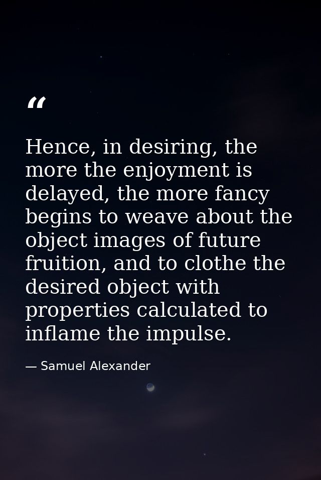 Hence, in desiring, the more the enjoyment is delayed, the more fancy begins to weave about the object images of future  — Samuel Alexander
