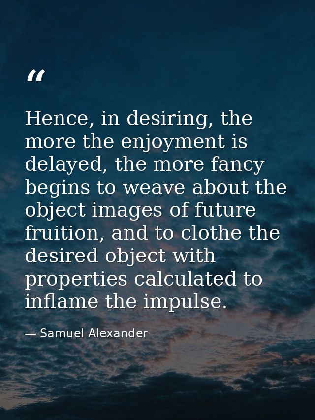 Hence, in desiring, the more the enjoyment is delayed, the more fancy begins to weave about the object images of future  — Samuel Alexander