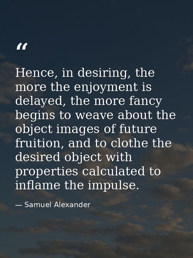 Hence, in desiring, the more the enjoyment is delayed, the more fancy begins to weave about the object images of future  — Samuel Alexander